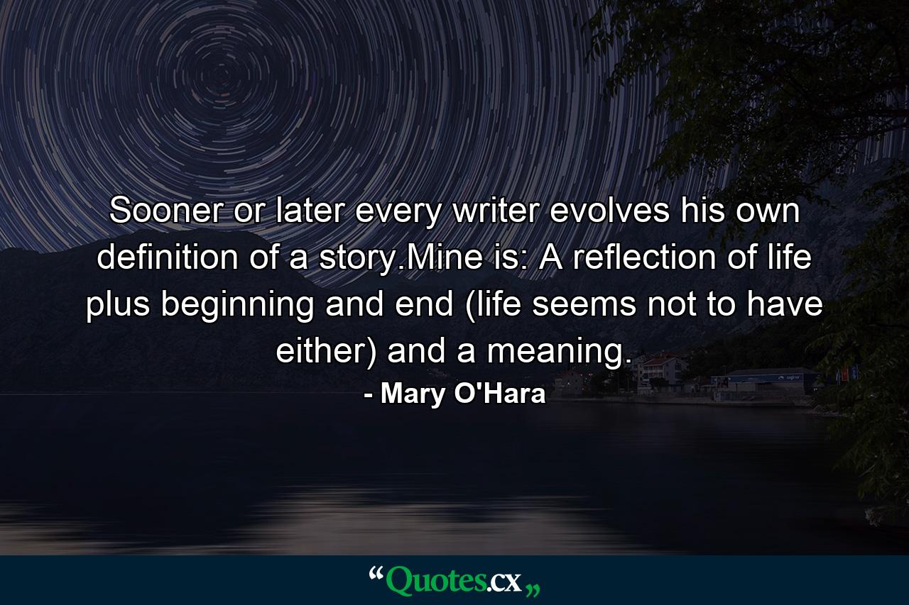 Sooner or later every writer evolves his own definition of a story.Mine is: A reflection of life plus beginning and end (life seems not to have either) and a meaning. - Quote by Mary O'Hara