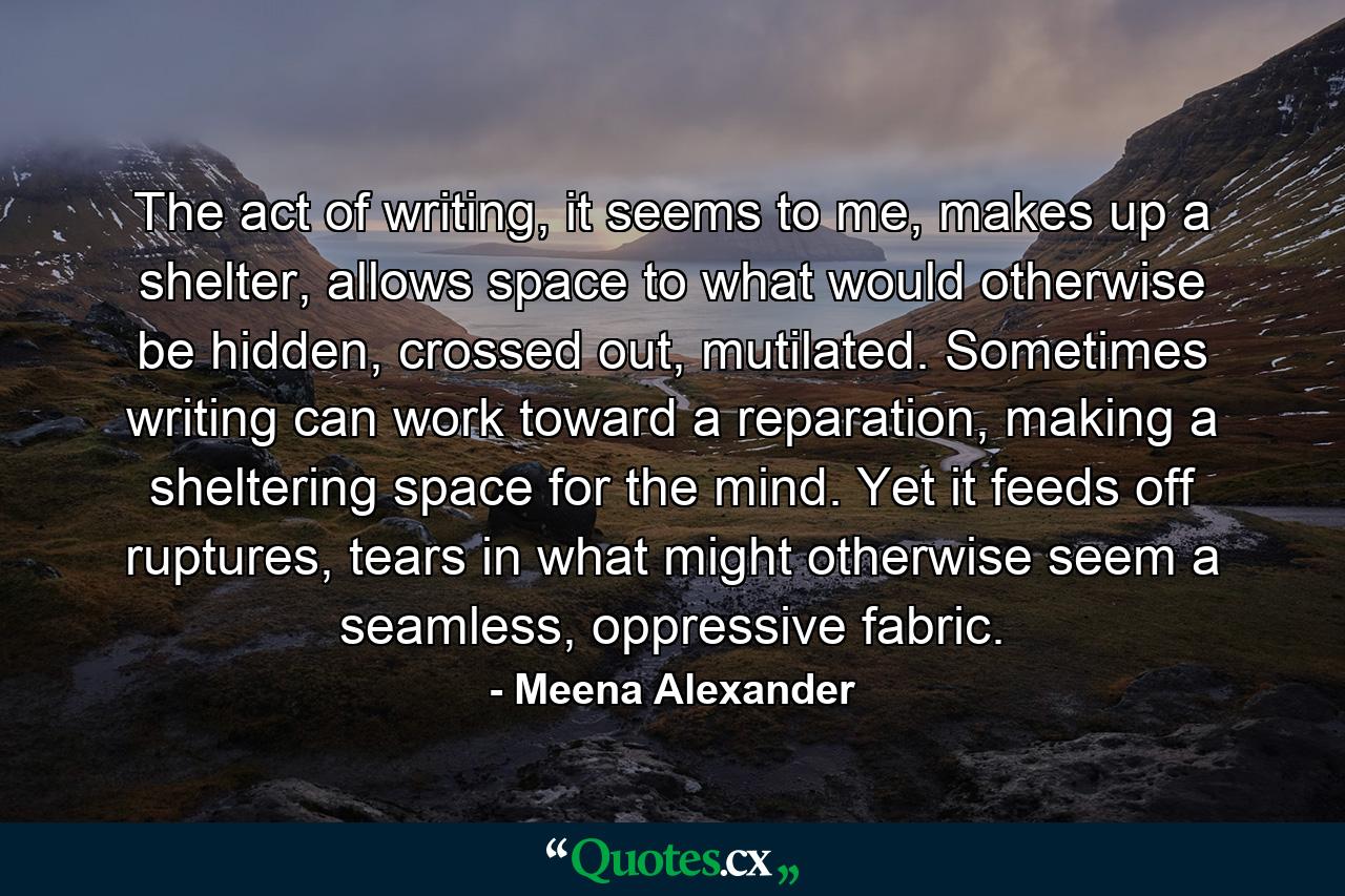 The act of writing, it seems to me, makes up a shelter, allows space to what would otherwise be hidden, crossed out, mutilated. Sometimes writing can work toward a reparation, making a sheltering space for the mind. Yet it feeds off ruptures, tears in what might otherwise seem a seamless, oppressive fabric. - Quote by Meena Alexander