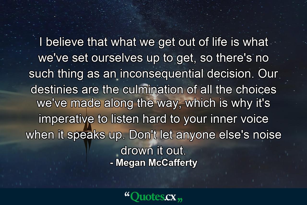 I believe that what we get out of life is what we've set ourselves up to get, so there's no such thing as an inconsequential decision. Our destinies are the culmination of all the choices we've made along the way, which is why it's imperative to listen hard to your inner voice when it speaks up. Don't let anyone else's noise drown it out. - Quote by Megan McCafferty