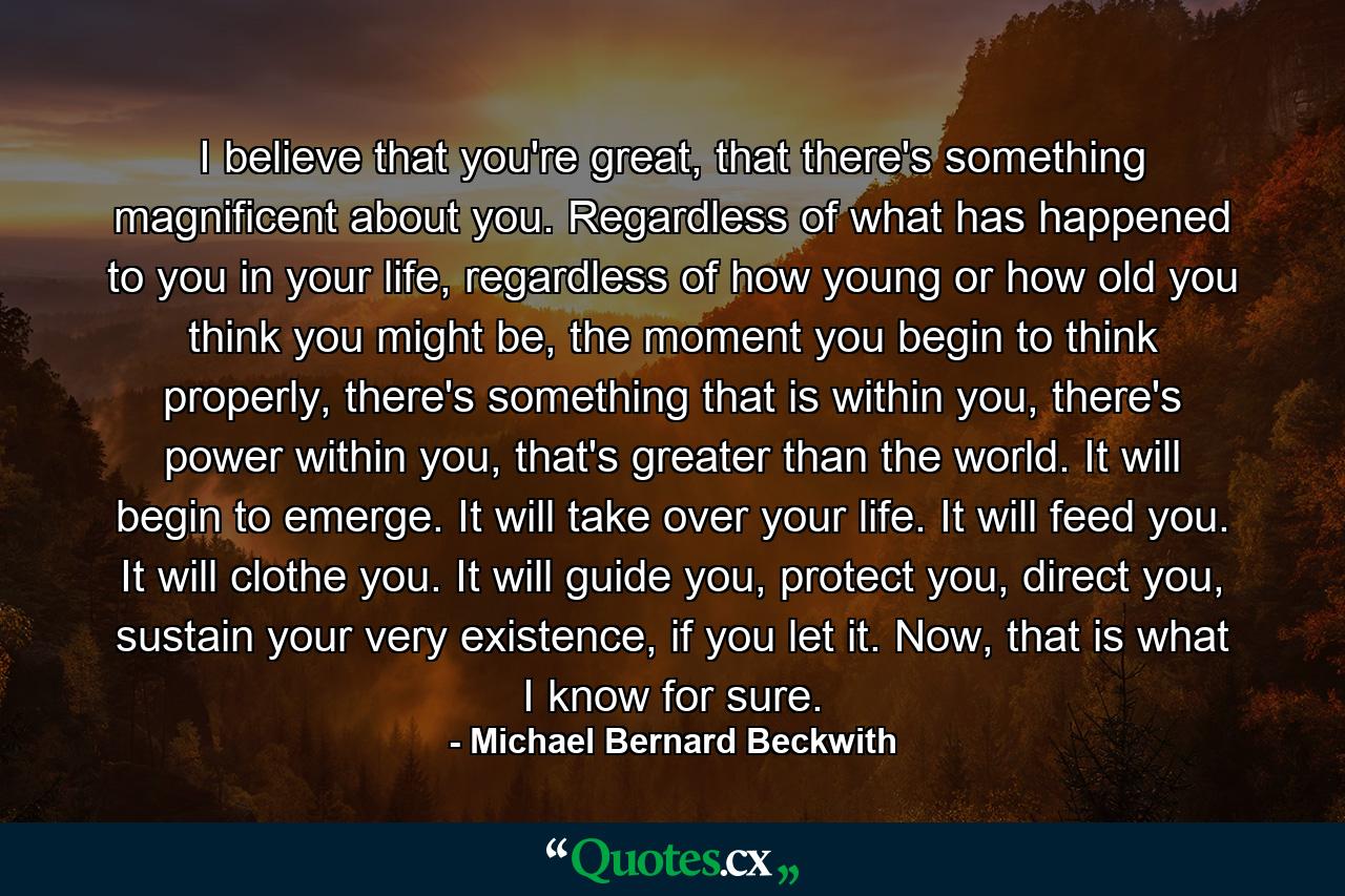 I believe that you're great, that there's something magnificent about you. Regardless of what has happened to you in your life, regardless of how young or how old you think you might be, the moment you begin to think properly, there's something that is within you, there's power within you, that's greater than the world. It will begin to emerge. It will take over your life. It will feed you. It will clothe you. It will guide you, protect you, direct you, sustain your very existence, if you let it. Now, that is what I know for sure. - Quote by Michael Bernard Beckwith