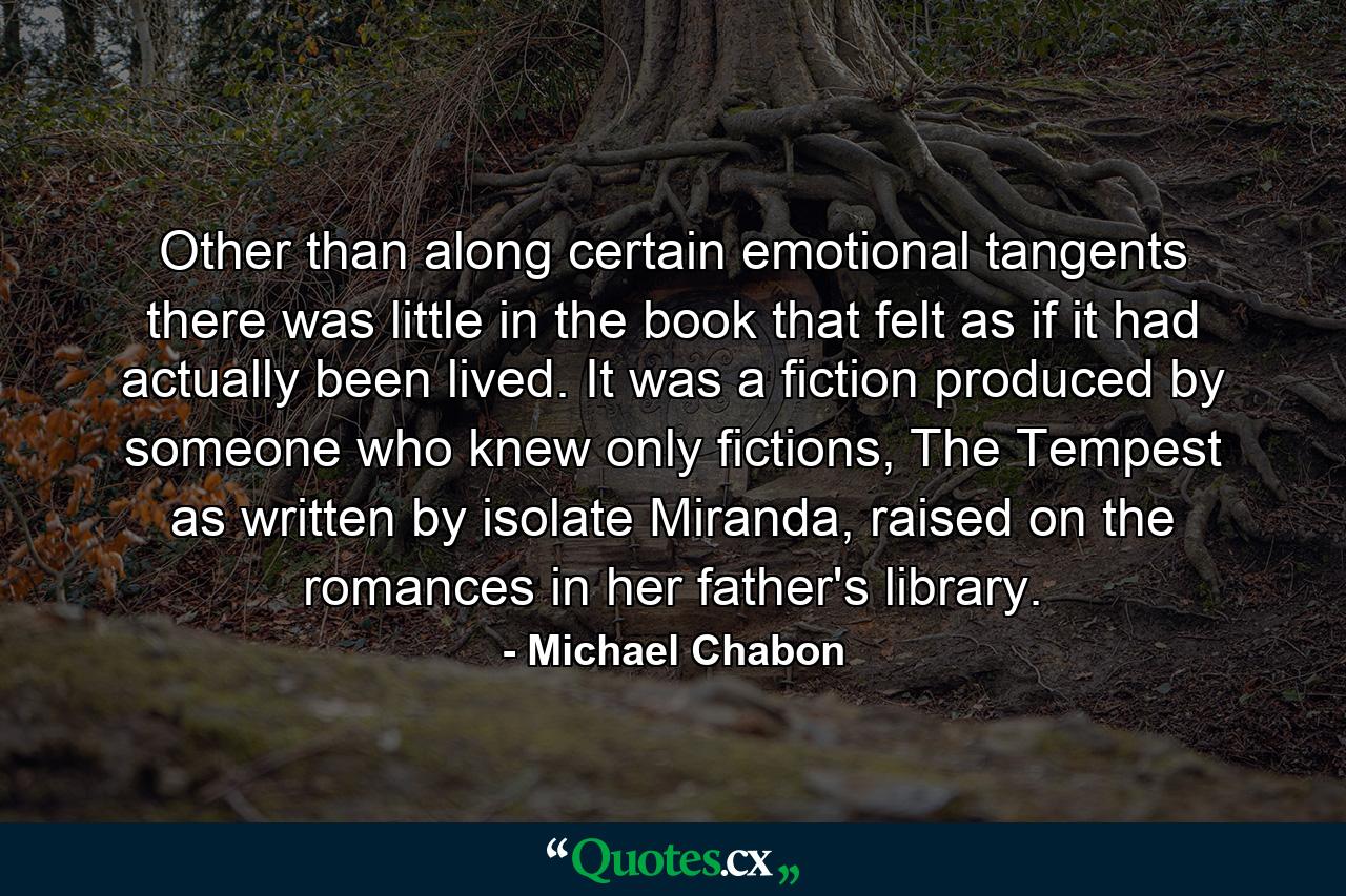 Other than along certain emotional tangents there was little in the book that felt as if it had actually been lived. It was a fiction produced by someone who knew only fictions, The Tempest as written by isolate Miranda, raised on the romances in her father's library. - Quote by Michael Chabon