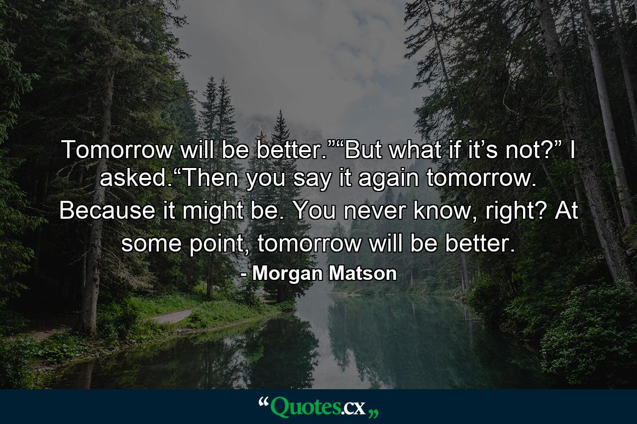 Tomorrow will be better.”“But what if it’s not?” I asked.“Then you say it again tomorrow. Because it might be. You never know, right? At some point, tomorrow will be better. - Quote by Morgan Matson