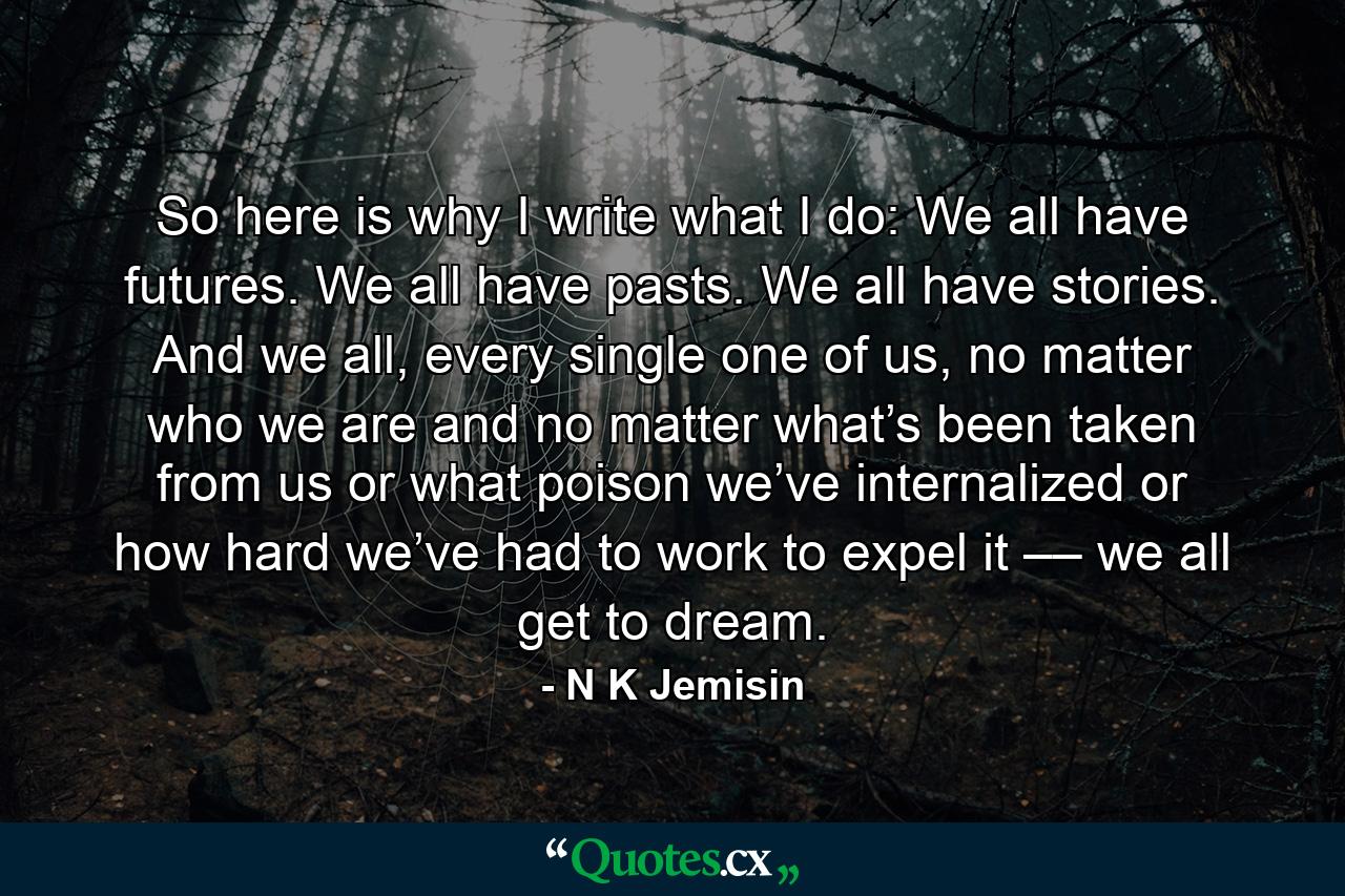 So here is why I write what I do: We all have futures. We all have pasts. We all have stories. And we all, every single one of us, no matter who we are and no matter what’s been taken from us or what poison we’ve internalized or how hard we’ve had to work to expel it –– we all get to dream. - Quote by N K Jemisin