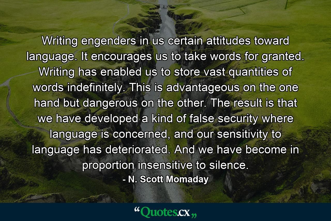 Writing engenders in us certain attitudes toward language. It encourages us to take words for granted. Writing has enabled us to store vast quantities of words indefinitely. This is advantageous on the one hand but dangerous on the other. The result is that we have developed a kind of false security where language is concerned, and our sensitivity to language has deteriorated. And we have become in proportion insensitive to silence. - Quote by N. Scott Momaday