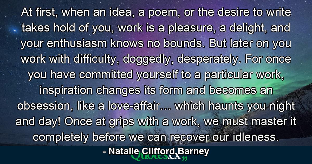 At first, when an idea, a poem, or the desire to write takes hold of you, work is a pleasure, a delight, and your enthusiasm knows no bounds. But later on you work with difficulty, doggedly, desperately. For once you have committed yourself to a particular work, inspiration changes its form and becomes an obsession, like a love-affair… which haunts you night and day! Once at grips with a work, we must master it completely before we can recover our idleness. - Quote by Natalie Clifford Barney