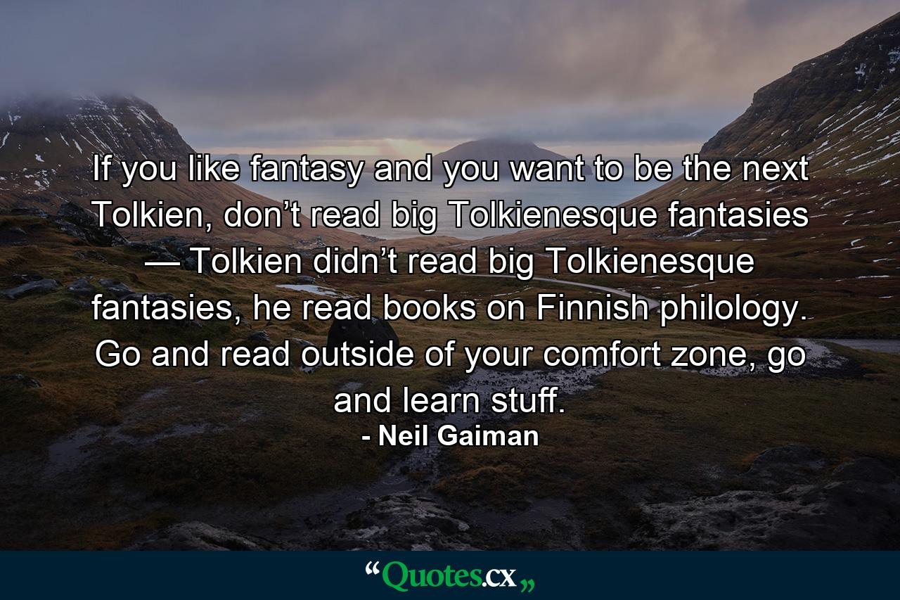 If you like fantasy and you want to be the next Tolkien, don’t read big Tolkienesque fantasies — Tolkien didn’t read big Tolkienesque fantasies, he read books on Finnish philology. Go and read outside of your comfort zone, go and learn stuff. - Quote by Neil Gaiman