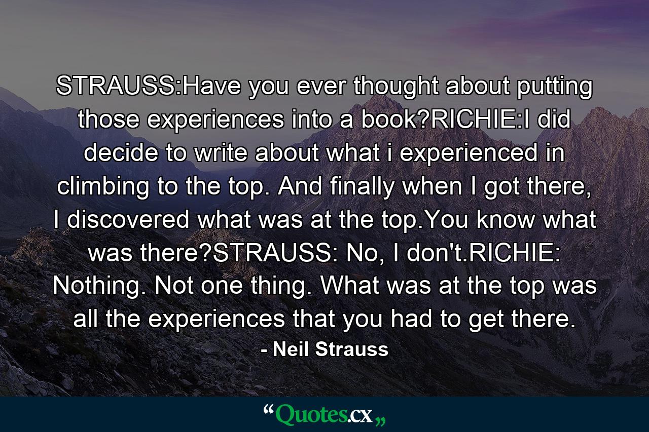 STRAUSS:Have you ever thought about putting those experiences into a book?RICHIE:I did decide to write about what i experienced in climbing to the top. And finally when I got there, I discovered what was at the top.You know what was there?STRAUSS: No, I don't.RICHIE: Nothing. Not one thing. What was at the top was all the experiences that you had to get there. - Quote by Neil Strauss