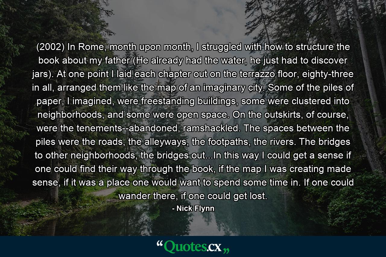 (2002) In Rome, month upon month, I struggled with how to structure the book about my father (He already had the water, he just had to discover jars). At one point I laid each chapter out on the terrazzo floor, eighty-three in all, arranged them like the map of an imaginary city. Some of the piles of paper, I imagined, were freestanding buildings, some were clustered into neighborhoods, and some were open space. On the outskirts, of course, were the tenements--abandoned, ramshackled. The spaces between the piles were the roads, the alleyways, the footpaths, the rivers. The bridges to other neighborhoods, the bridges out...In this way I could get a sense if one could find their way through the book, if the map I was creating made sense, if it was a place one would want to spend some time in. If one could wander there, if one could get lost. - Quote by Nick Flynn