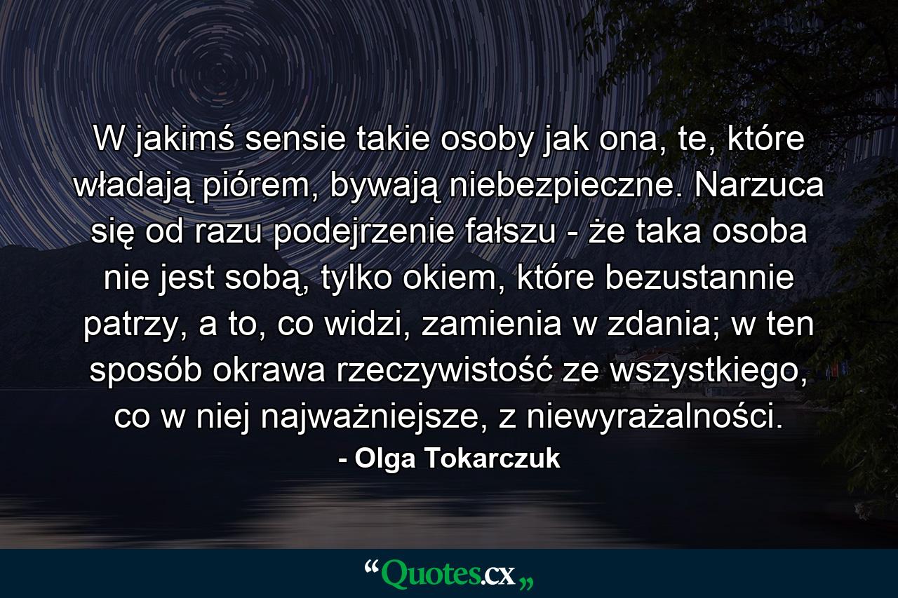 W jakimś sensie takie osoby jak ona, te, które władają piórem, bywają niebezpieczne. Narzuca się od razu podejrzenie fałszu - że taka osoba nie jest sobą, tylko okiem, które bezustannie patrzy, a to, co widzi, zamienia w zdania; w ten sposób okrawa rzeczywistość ze wszystkiego, co w niej najważniejsze, z niewyrażalności. - Quote by Olga Tokarczuk