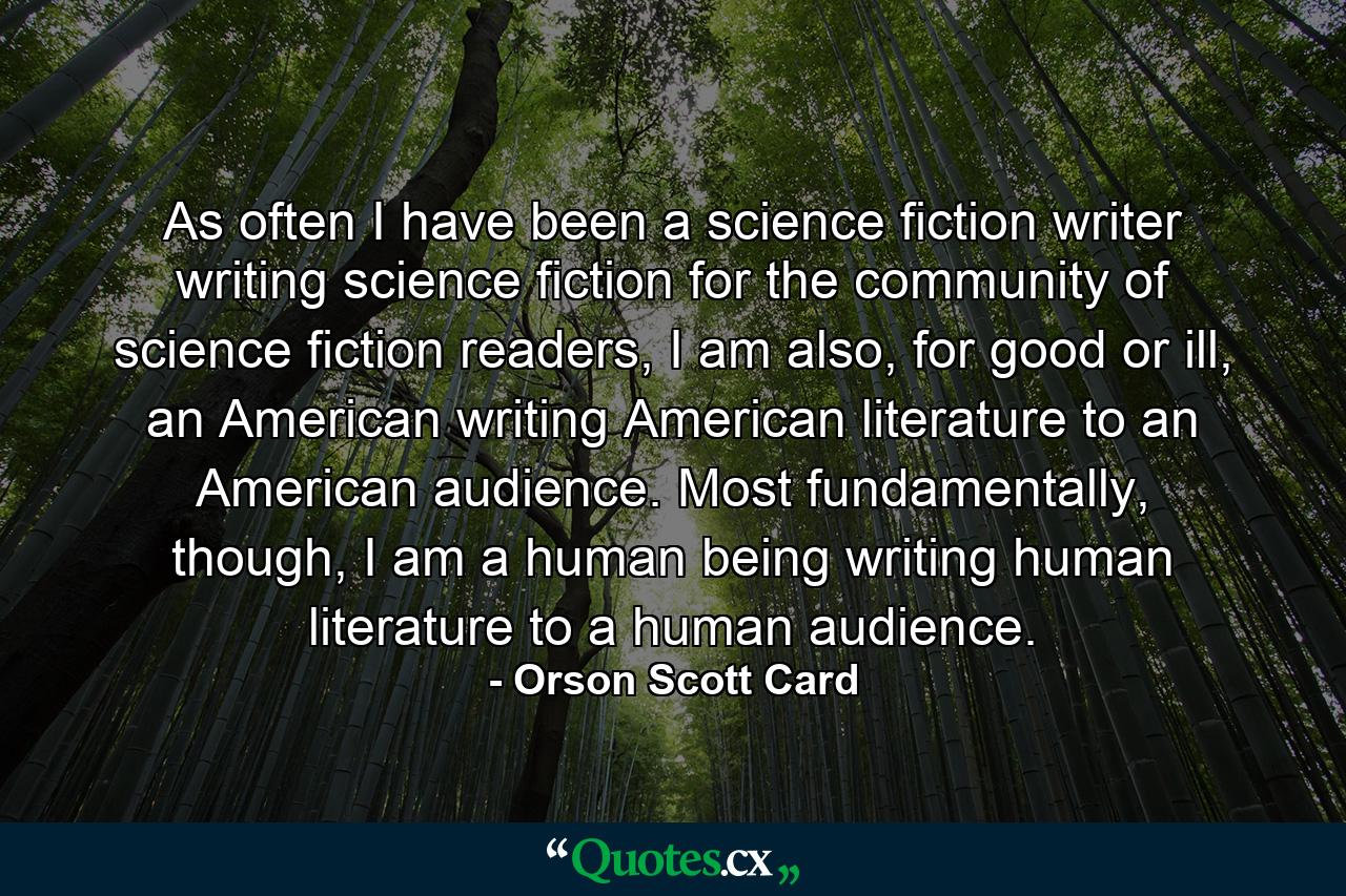 As often I have been a science fiction writer writing science fiction for the community of science fiction readers, I am also, for good or ill, an American writing American literature to an American audience. Most fundamentally, though, I am a human being writing human literature to a human audience. - Quote by Orson Scott Card