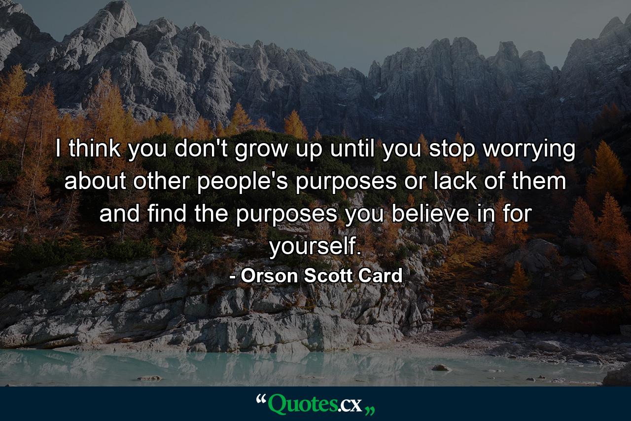 I think you don't grow up until you stop worrying about other people's purposes or lack of them and find the purposes you believe in for yourself. - Quote by Orson Scott Card