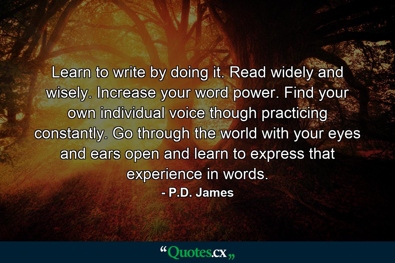 Learn to write by doing it. Read widely and wisely. Increase your word power. Find your own individual voice though practicing constantly. Go through the world with your eyes and ears open and learn to express that experience in words. - Quote by P.D. James