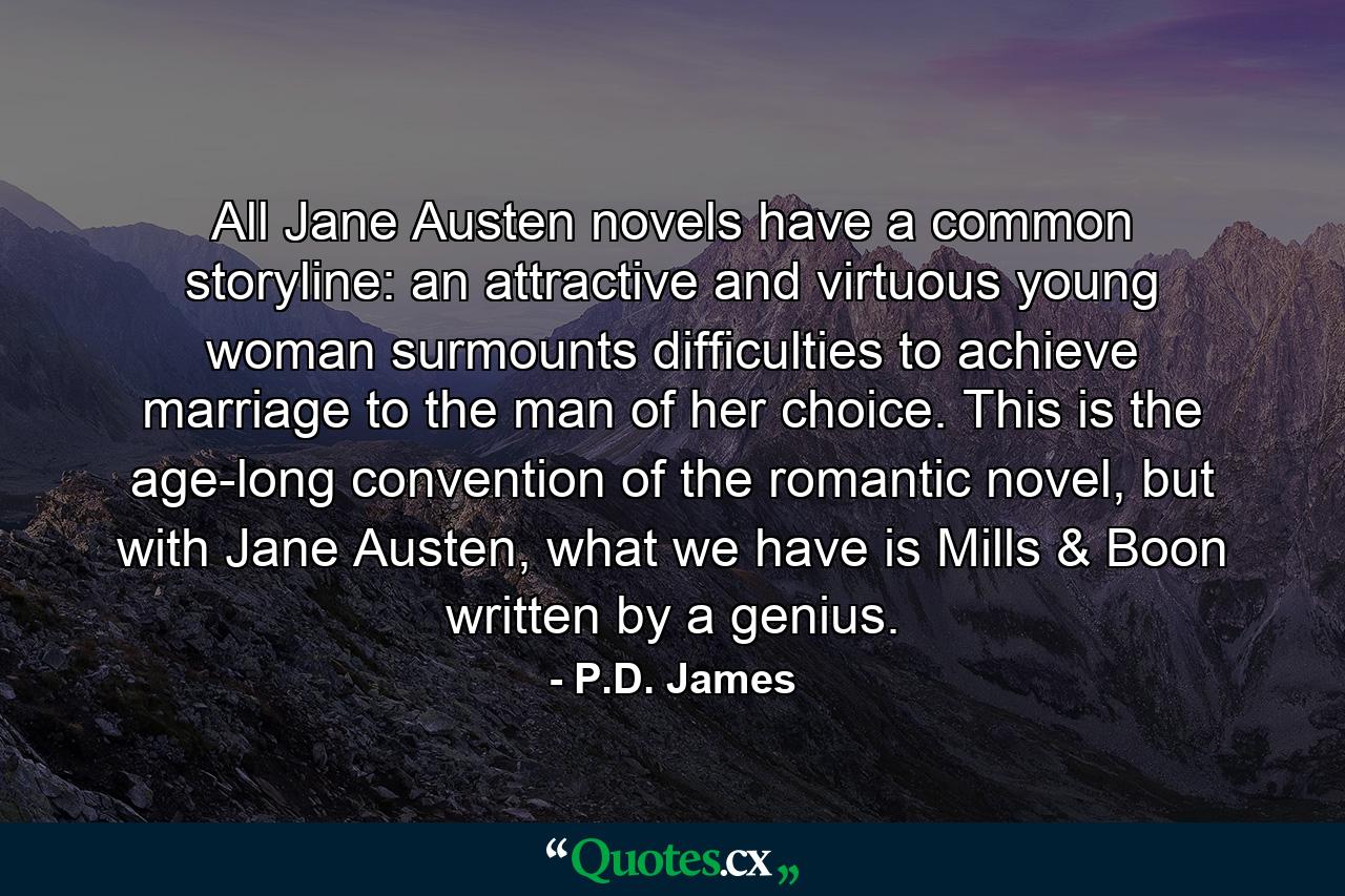 All Jane Austen novels have a common storyline: an attractive and virtuous young woman surmounts difficulties to achieve marriage to the man of her choice. This is the age-long convention of the romantic novel, but with Jane Austen, what we have is Mills & Boon written by a genius. - Quote by P.D. James