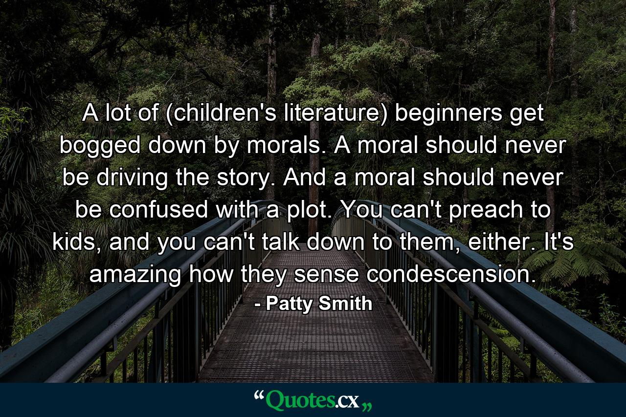 A lot of (children's literature) beginners get bogged down by morals. A moral should never be driving the story. And a moral should never be confused with a plot. You can't preach to kids, and you can't talk down to them, either. It's amazing how they sense condescension. - Quote by Patty Smith