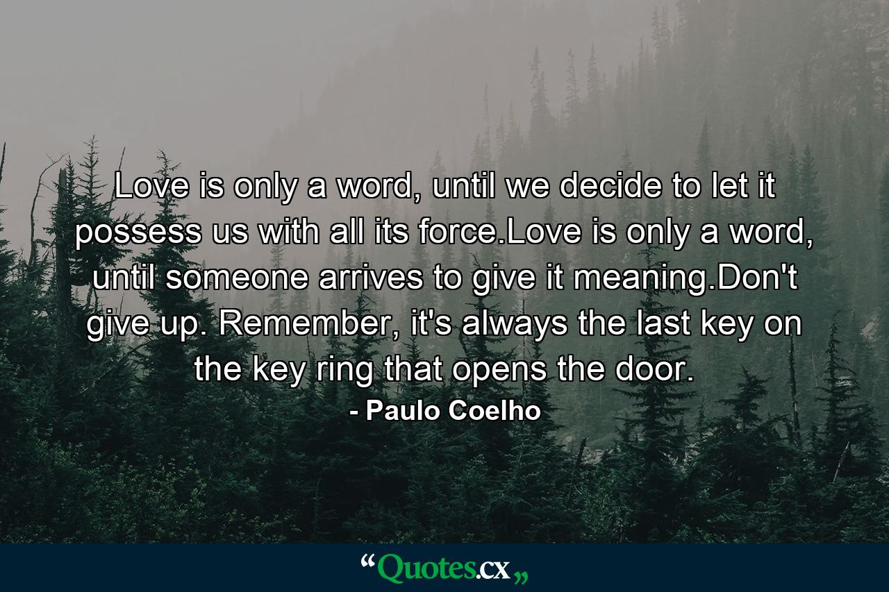 Love is only a word, until we decide to let it possess us with all its force.Love is only a word, until someone arrives to give it meaning.Don't give up. Remember, it's always the last key on the key ring that opens the door. - Quote by Paulo Coelho