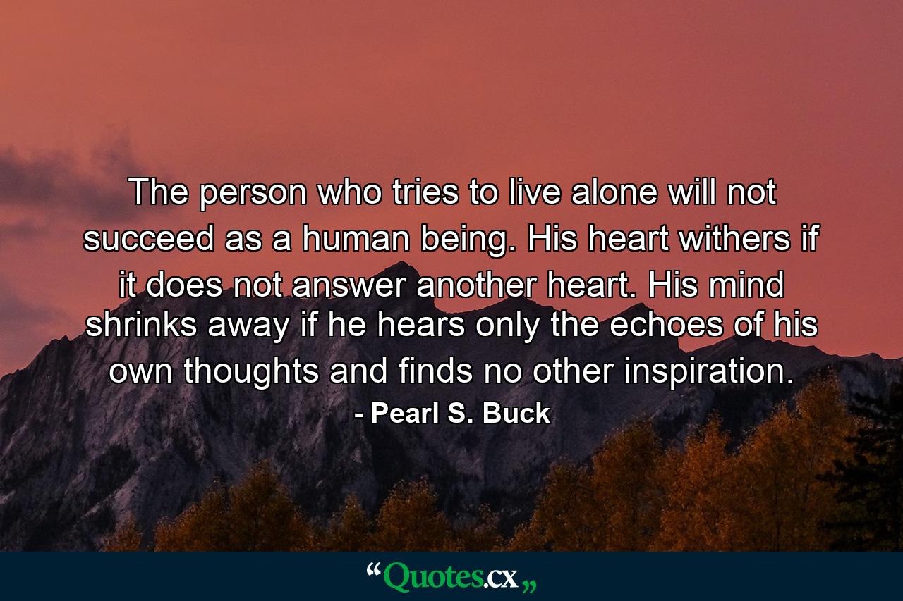 The person who tries to live alone will not succeed as a human being. His heart withers if it does not answer another heart. His mind shrinks away if he hears only the echoes of his own thoughts and finds no other inspiration. - Quote by Pearl S. Buck