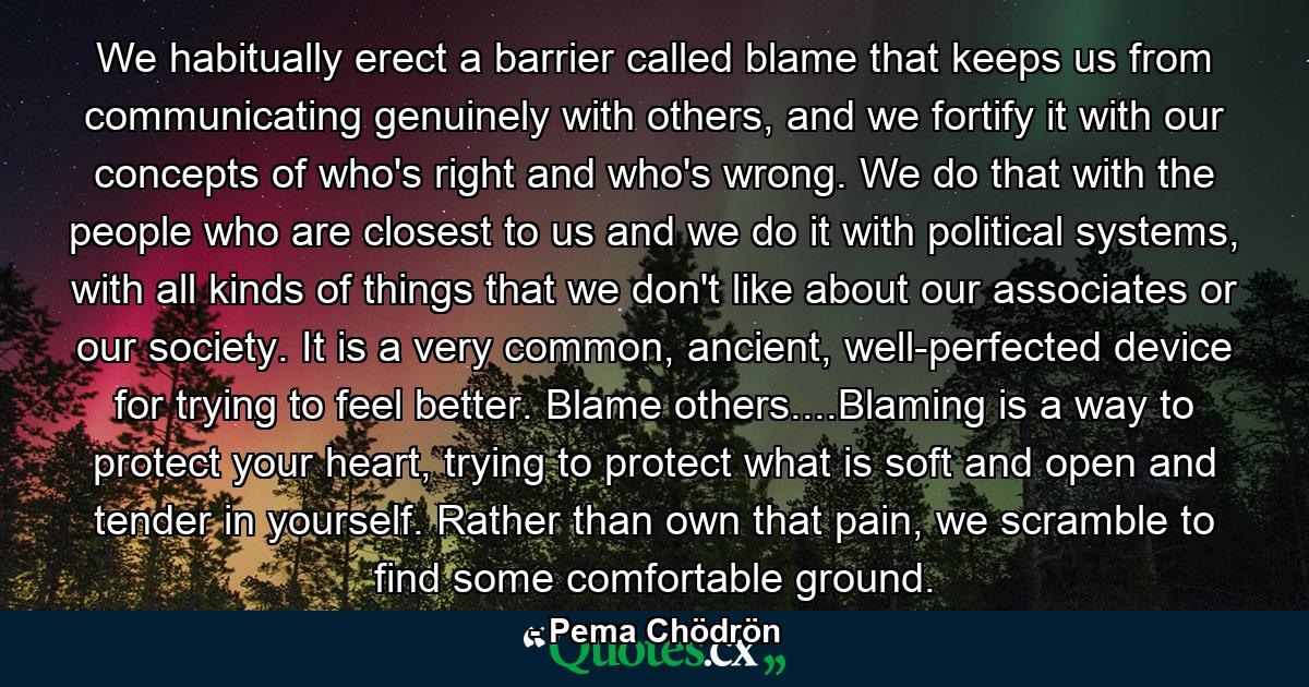 We habitually erect a barrier called blame that keeps us from communicating genuinely with others, and we fortify it with our concepts of who's right and who's wrong. We do that with the people who are closest to us and we do it with political systems, with all kinds of things that we don't like about our associates or our society. It is a very common, ancient, well-perfected device for trying to feel better. Blame others....Blaming is a way to protect your heart, trying to protect what is soft and open and tender in yourself. Rather than own that pain, we scramble to find some comfortable ground. - Quote by Pema Chödrön