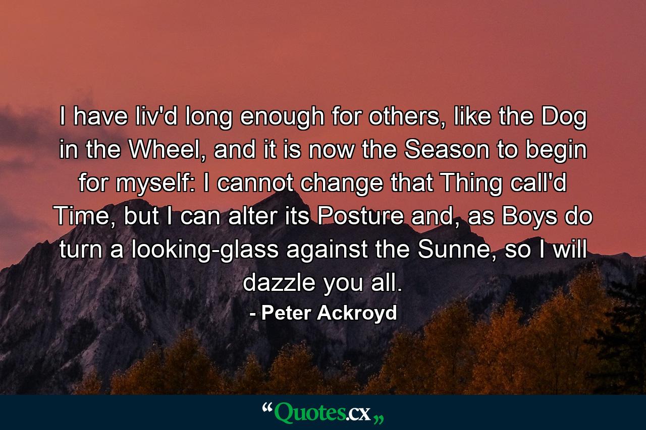 I have liv'd long enough for others, like the Dog in the Wheel, and it is now the Season to begin for myself: I cannot change that Thing call'd Time, but I can alter its Posture and, as Boys do turn a looking-glass against the Sunne, so I will dazzle you all. - Quote by Peter Ackroyd