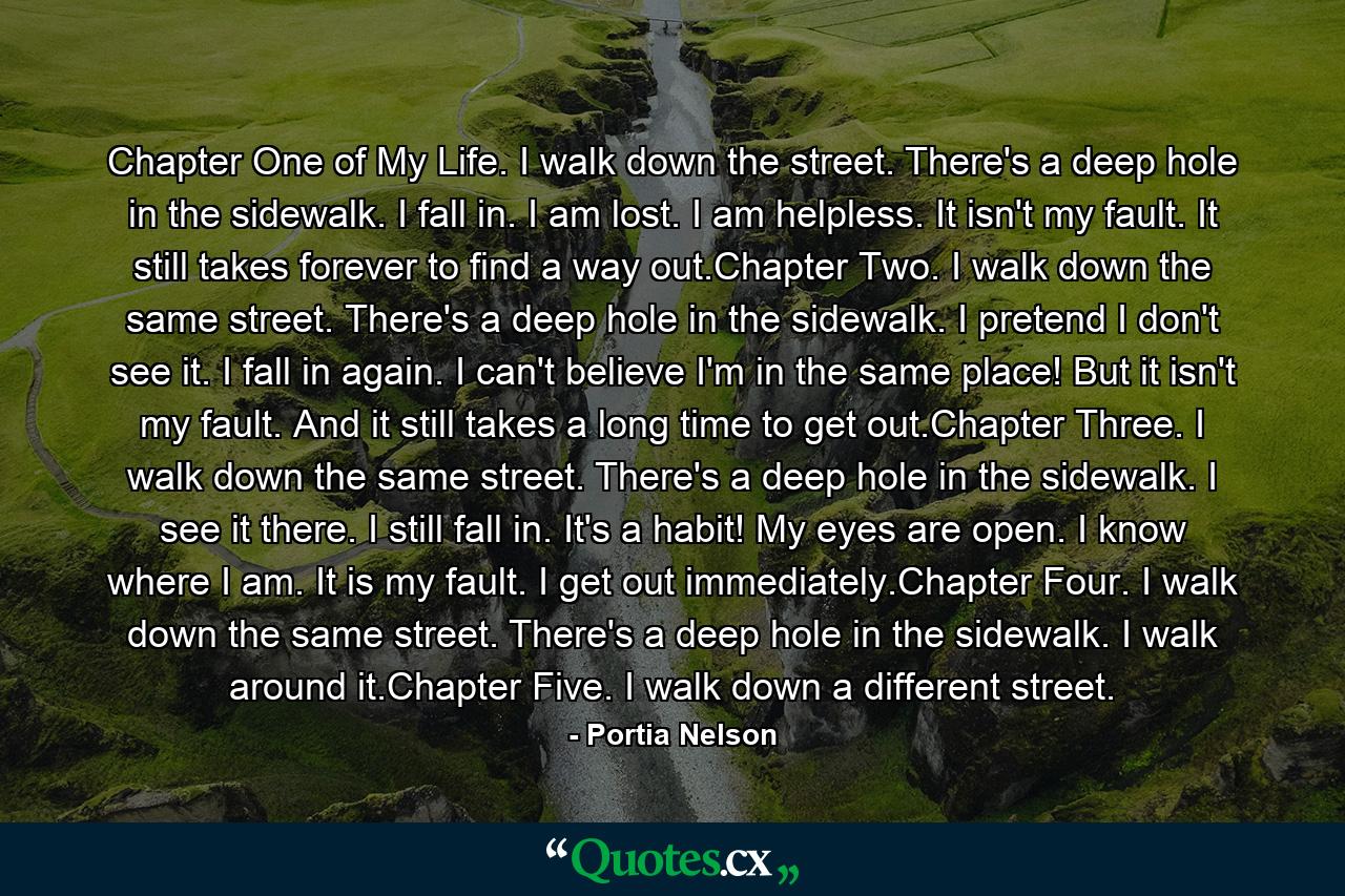 Chapter One of My Life. I walk down the street. There's a deep hole in the sidewalk. I fall in. I am lost. I am helpless. It isn't my fault. It still takes forever to find a way out.Chapter Two. I walk down the same street. There's a deep hole in the sidewalk. I pretend I don't see it. I fall in again. I can't believe I'm in the same place! But it isn't my fault. And it still takes a long time to get out.Chapter Three. I walk down the same street. There's a deep hole in the sidewalk. I see it there. I still fall in. It's a habit! My eyes are open. I know where I am. It is my fault. I get out immediately.Chapter Four. I walk down the same street. There's a deep hole in the sidewalk. I walk around it.Chapter Five. I walk down a different street. - Quote by Portia Nelson