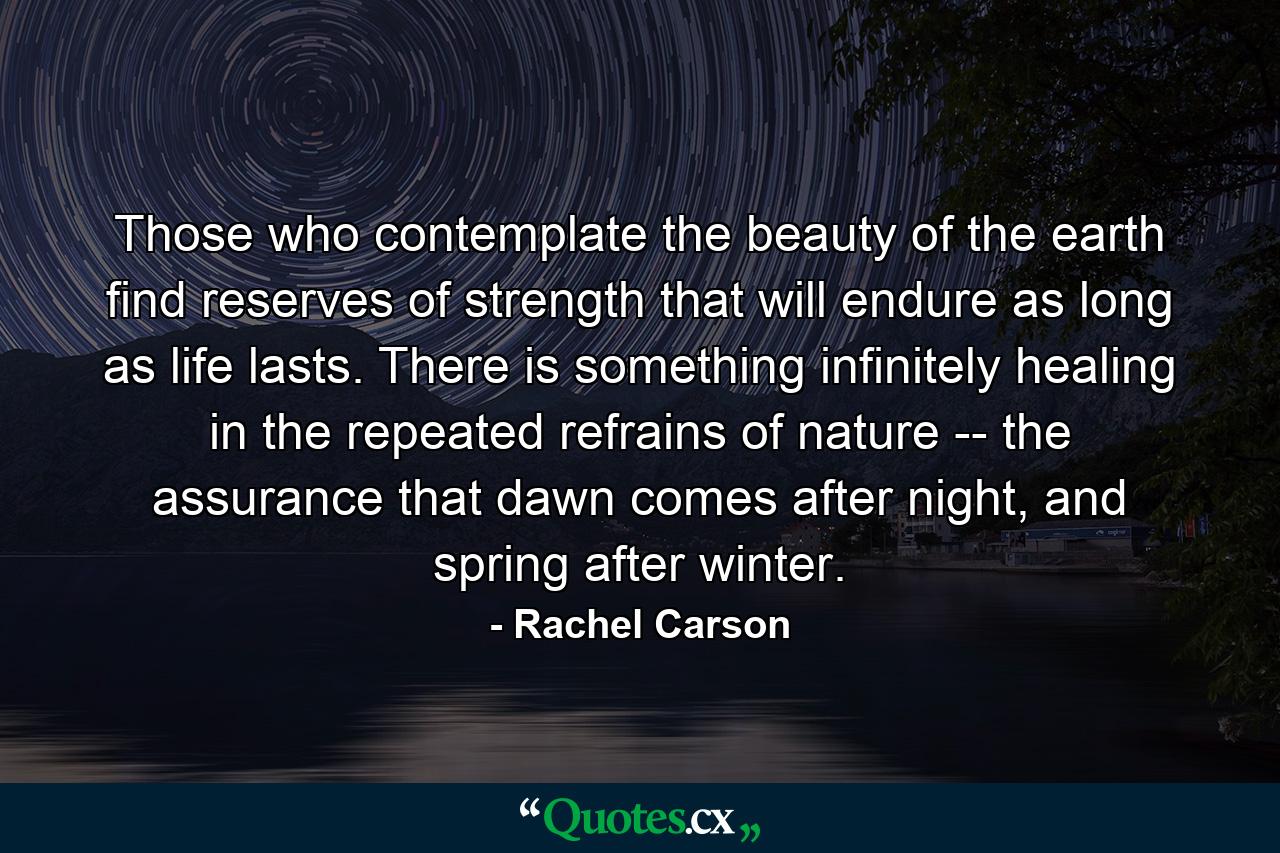 Those who contemplate the beauty of the earth find reserves of strength that will endure as long as life lasts. There is something infinitely healing in the repeated refrains of nature -- the assurance that dawn comes after night, and spring after winter. - Quote by Rachel Carson