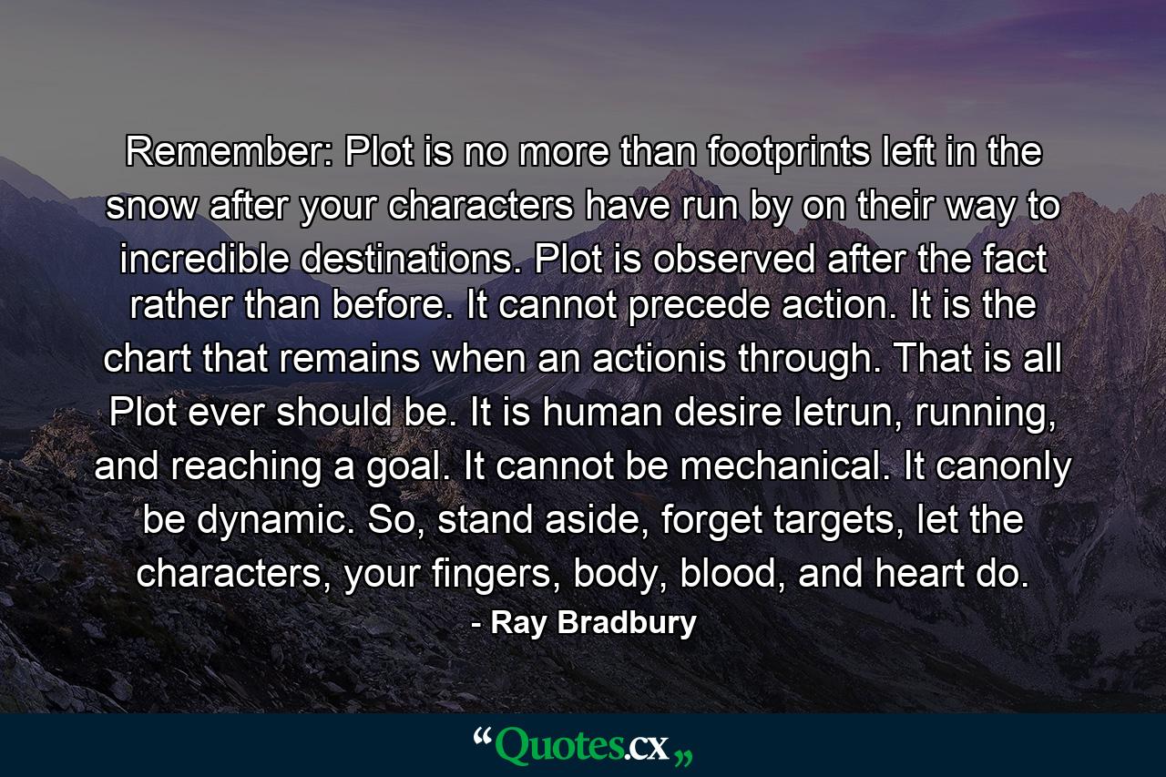 Remember: Plot is no more than footprints left in the snow after your characters have run by on their way to incredible destinations. Plot is observed after the fact rather than before. It cannot precede action. It is the chart that remains when an actionis through. That is all Plot ever should be. It is human desire letrun, running, and reaching a goal. It cannot be mechanical. It canonly be dynamic. So, stand aside, forget targets, let the characters, your fingers, body, blood, and heart do. - Quote by Ray Bradbury