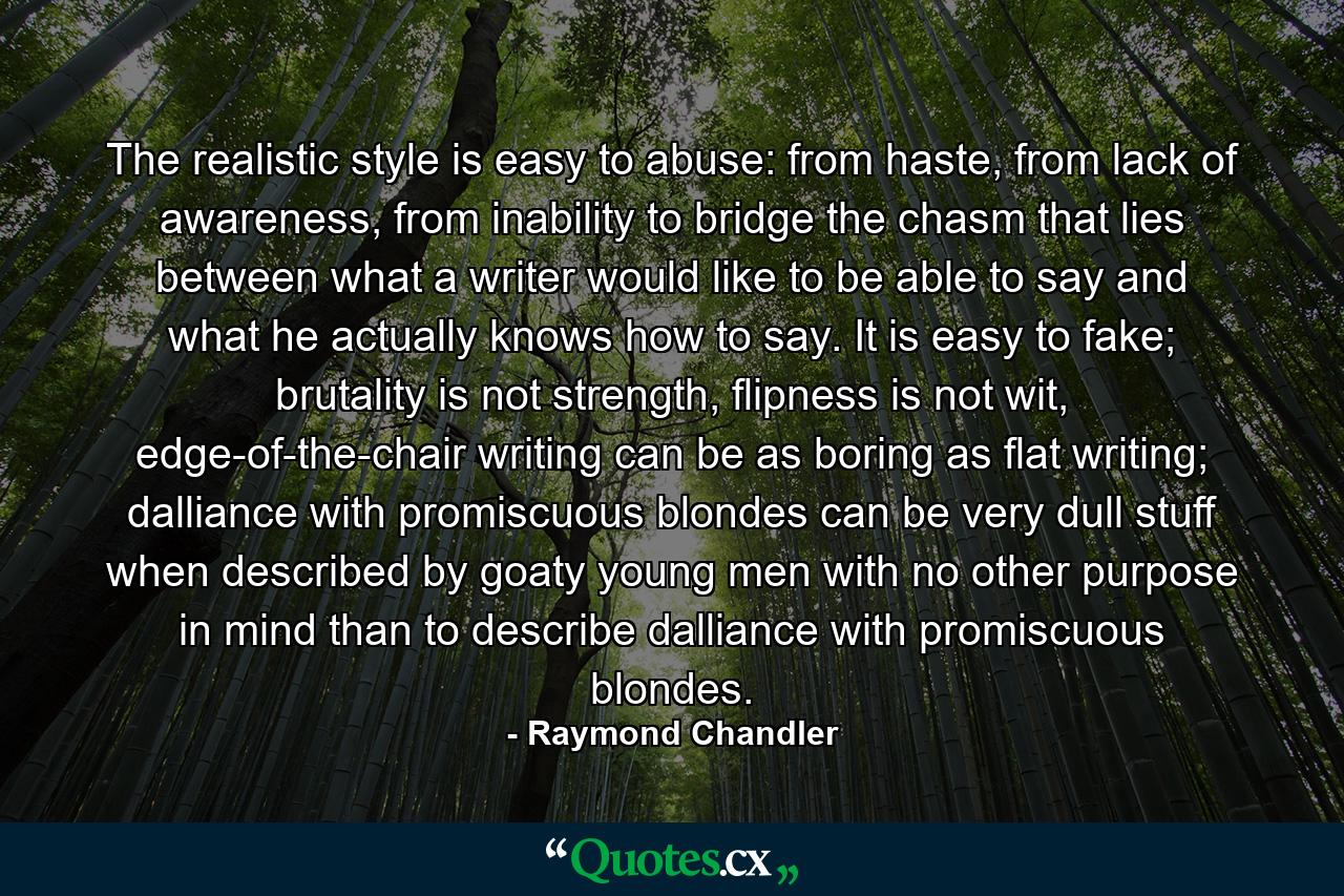 The realistic style is easy to abuse: from haste, from lack of awareness, from inability to bridge the chasm that lies between what a writer would like to be able to say and what he actually knows how to say. It is easy to fake; brutality is not strength, flipness is not wit, edge-of-the-chair writing can be as boring as flat writing; dalliance with promiscuous blondes can be very dull stuff when described by goaty young men with no other purpose in mind than to describe dalliance with promiscuous blondes. - Quote by Raymond Chandler