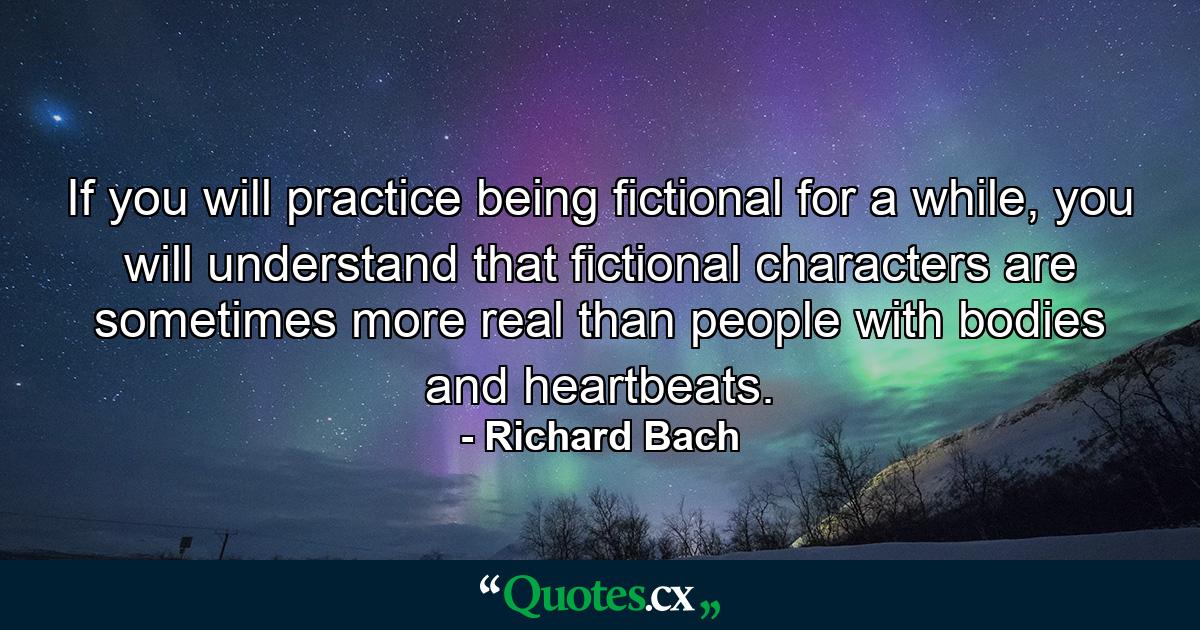 If you will practice being fictional for a while, you will understand that fictional characters are sometimes more real than people with bodies and heartbeats. - Quote by Richard Bach