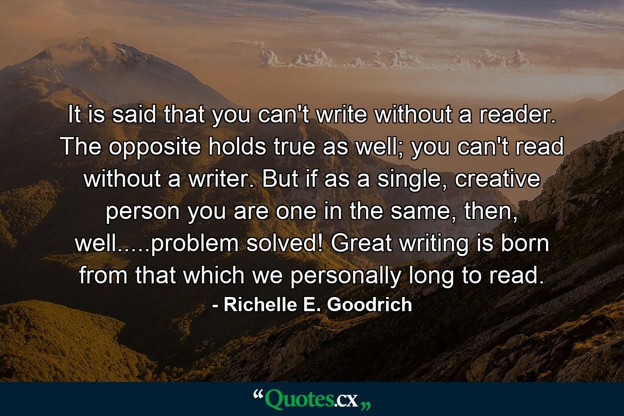 It is said that you can't write without a reader. The opposite holds true as well; you can't read without a writer. But if as a single, creative person you are one in the same, then, well.....problem solved! Great writing is born from that which we personally long to read. - Quote by Richelle E. Goodrich