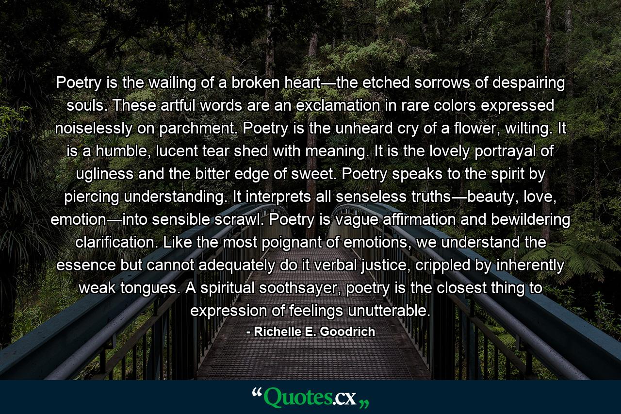 Poetry is the wailing of a broken heart―the etched sorrows of despairing souls.  These artful words are an exclamation in rare colors expressed noiselessly on parchment.  Poetry is the unheard cry of a flower, wilting.  It is a humble, lucent tear shed with meaning.  It is the lovely portrayal of ugliness and the bitter edge of sweet.  Poetry speaks to the spirit by piercing understanding. It interprets all senseless truths―beauty, love, emotion―into sensible scrawl.  Poetry is vague affirmation and bewildering clarification. Like the most poignant of emotions, we understand the essence but cannot adequately do it verbal justice, crippled by inherently weak tongues.  A spiritual soothsayer, poetry is the closest thing to expression of feelings unutterable. - Quote by Richelle E. Goodrich