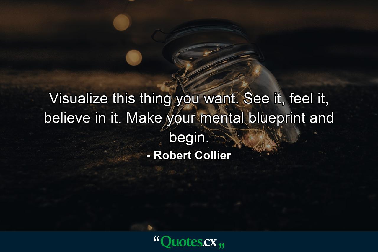 Visualize this thing you want. See it, feel it, believe in it. Make your mental blueprint and begin. - Quote by Robert Collier