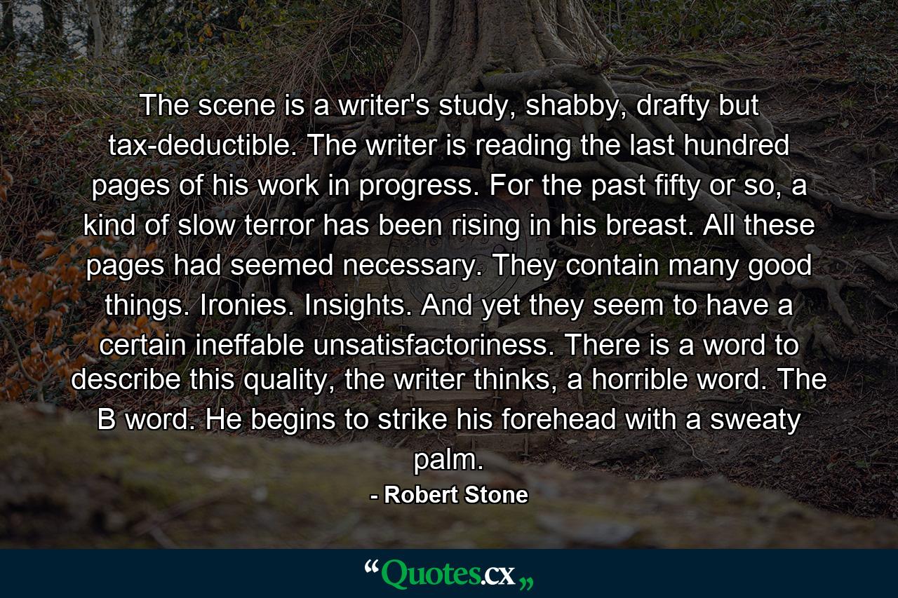 The scene is a writer's study, shabby, drafty but tax-deductible. The writer is reading the last hundred pages of his work in progress. For the past fifty or so, a kind of slow terror has been rising in his breast. All these pages had seemed necessary. They contain many good things. Ironies. Insights. And yet they seem to have a certain ineffable unsatisfactoriness. There is a word to describe this quality, the writer thinks, a horrible word. The B word. He begins to strike his forehead with a sweaty palm. - Quote by Robert Stone