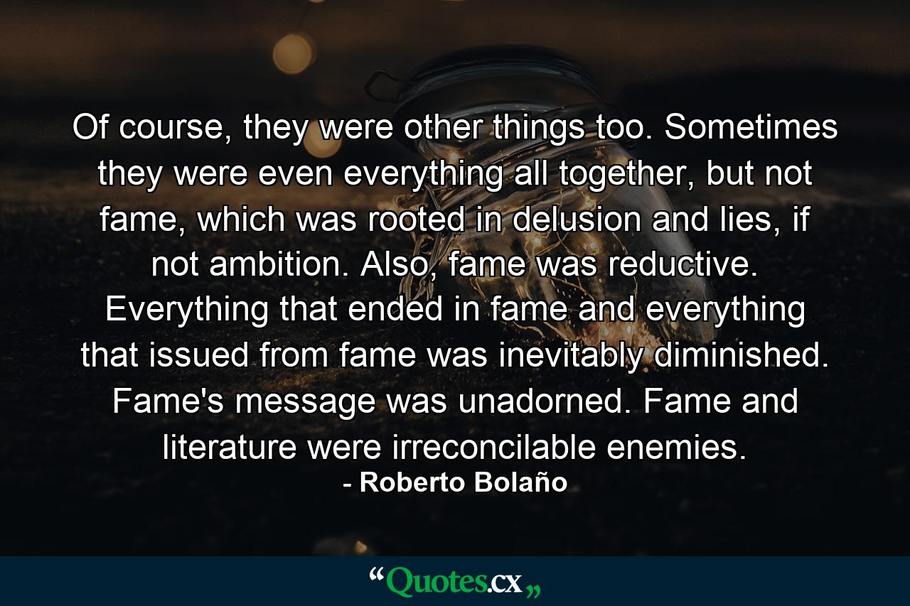 Of course, they were other things too. Sometimes they were even everything all together, but not fame, which was rooted in delusion and lies, if not ambition. Also, fame was reductive. Everything that ended in fame and everything that issued from fame was inevitably diminished. Fame's message was unadorned. Fame and literature were irreconcilable enemies. - Quote by Roberto Bolaño