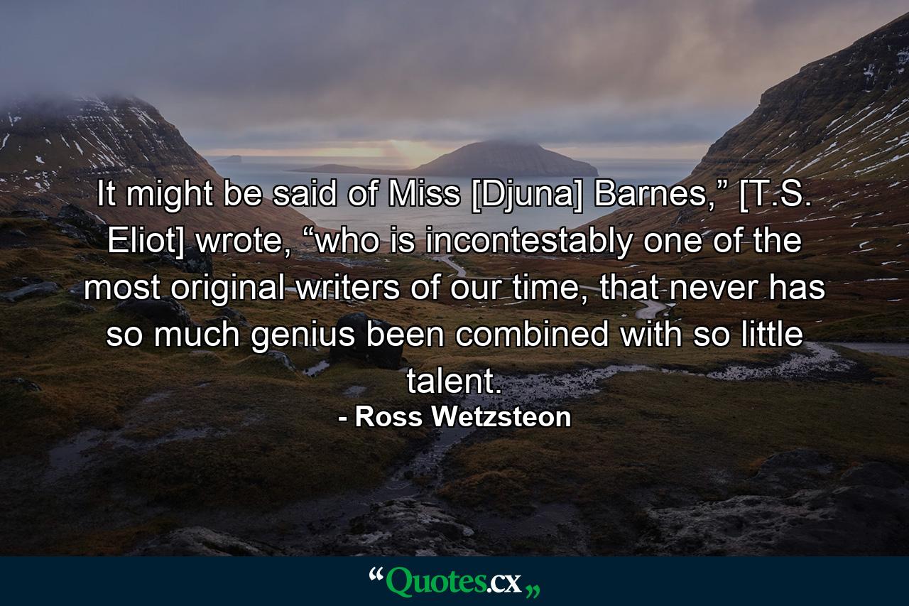 It might be said of Miss [Djuna] Barnes,” [T.S. Eliot] wrote, “who is incontestably one of the most original writers of our time, that never has so much genius been combined with so little talent. - Quote by Ross Wetzsteon