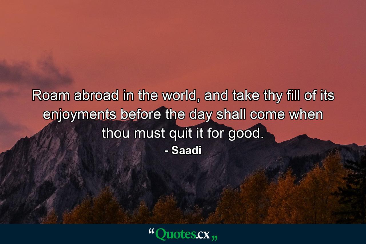 Roam abroad in the world, and take thy fill of its enjoyments before the day shall come when thou must quit it for good. - Quote by Saadi