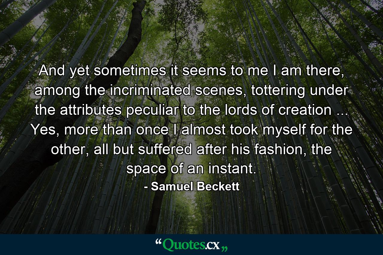 And yet sometimes it seems to me I am there, among the incriminated scenes, tottering under the attributes peculiar to the lords of creation ... Yes, more than once I almost took myself for the other, all but suffered after his fashion, the space of an instant. - Quote by Samuel Beckett