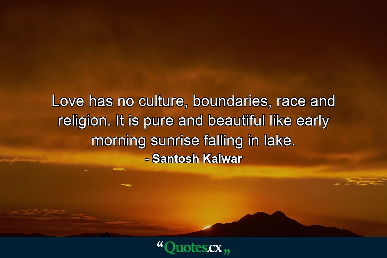 Love has no culture, boundaries, race and religion. It is pure and beautiful like early morning sunrise falling in lake. - Quote by Santosh Kalwar