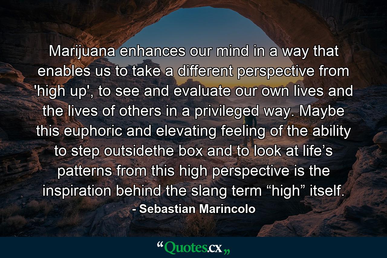 Marijuana enhances our mind in a way that enables us to take a different perspective from 'high up', to see and evaluate our own lives and the lives of others in a privileged way. Maybe this euphoric and elevating feeling of the ability to step outsidethe box and to look at life’s patterns from this high perspective is the inspiration behind the slang term “high” itself. - Quote by Sebastian Marincolo