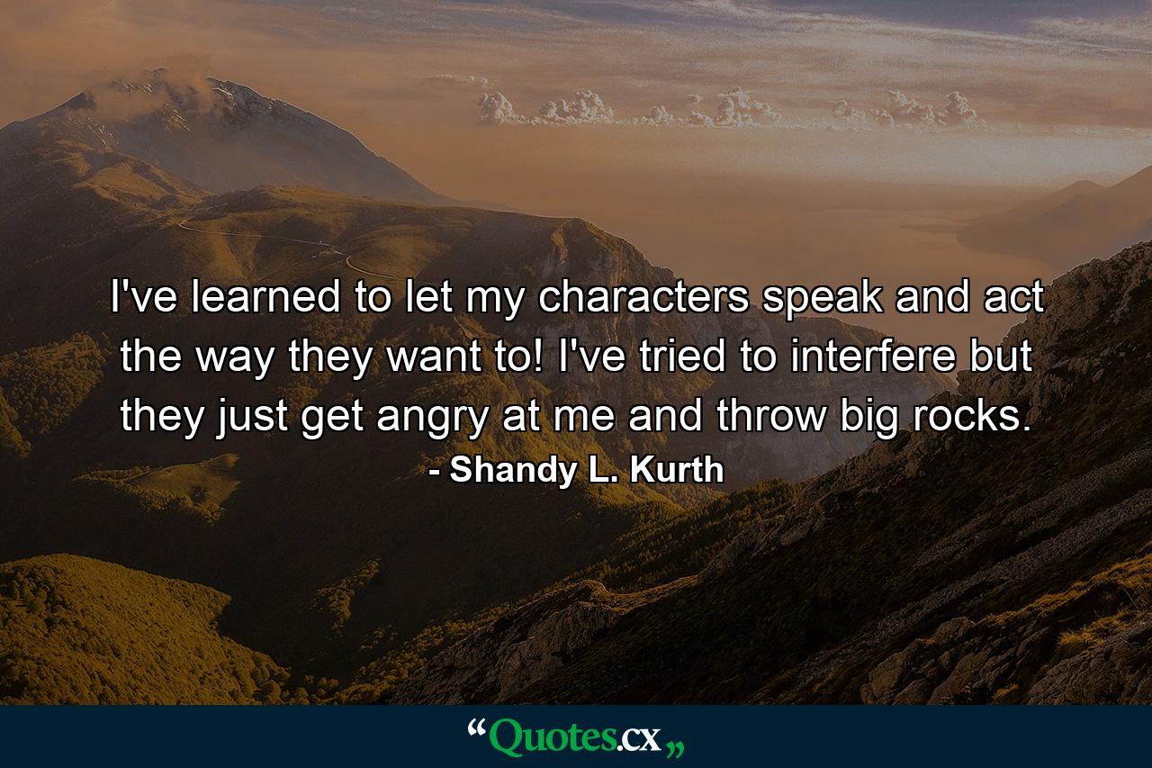 I've learned to let my characters speak and act the way they want to! I've tried to interfere but they just get angry at me and throw big rocks. - Quote by Shandy L. Kurth