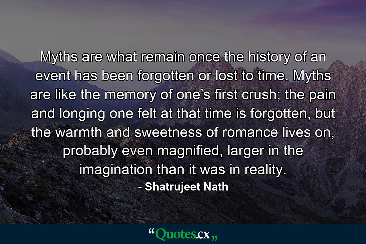 Myths are what remain once the history of an event has been forgotten or lost to time. Myths are like the memory of one’s first crush; the pain and longing one felt at that time is forgotten, but the warmth and sweetness of romance lives on, probably even magnified, larger in the imagination than it was in reality. - Quote by Shatrujeet Nath