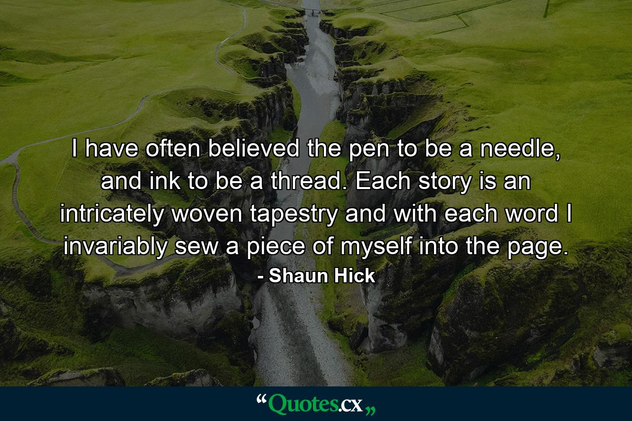 I have often believed the pen to be a needle, and ink to be a thread. Each story is an intricately woven tapestry and with each word I invariably sew a piece of myself into the page. - Quote by Shaun Hick