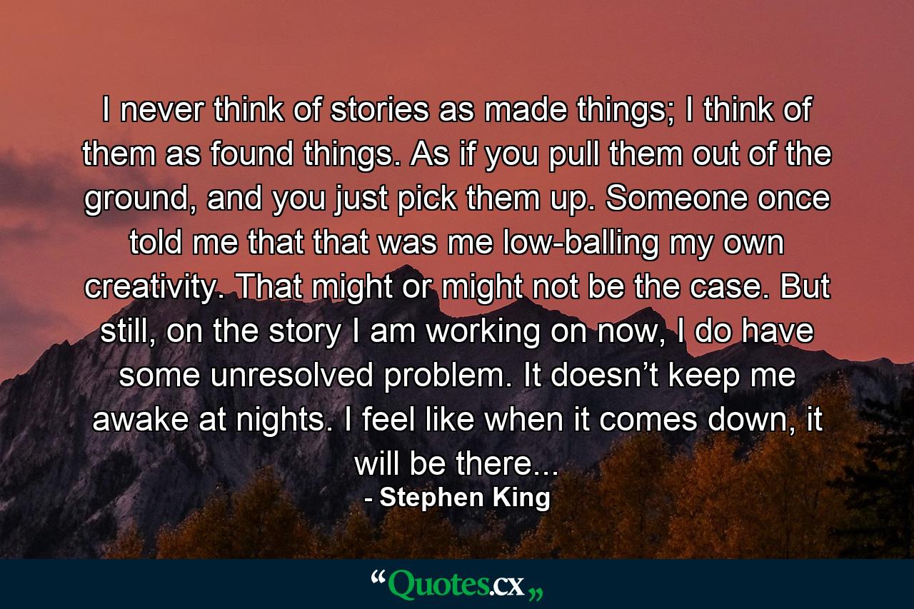 I never think of stories as made things; I think of them as found things. As if you pull them out of the ground, and you just pick them up. Someone once told me that that was me low-balling my own creativity. That might or might not be the case. But still, on the story I am working on now, I do have some unresolved problem. It doesn’t keep me awake at nights. I feel like when it comes down, it will be there... - Quote by Stephen King