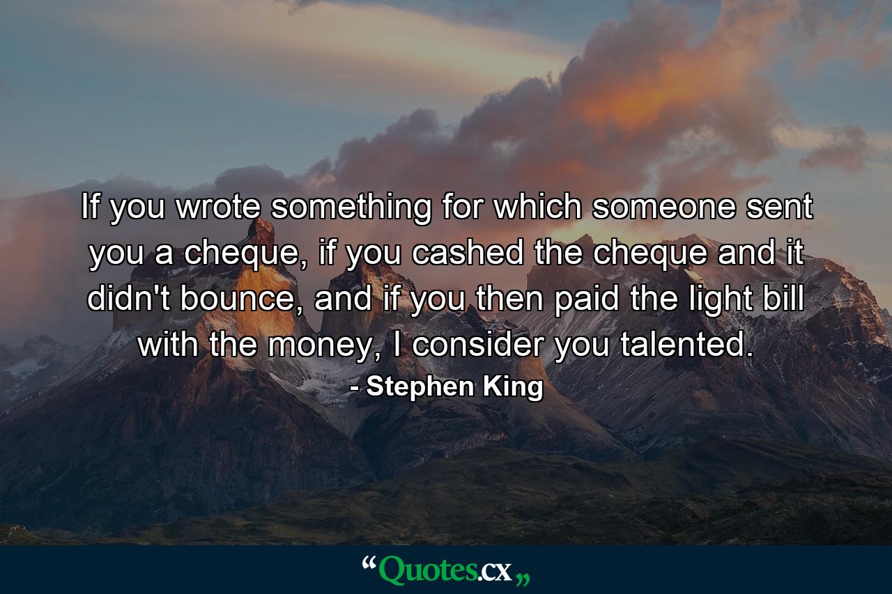 If you wrote something for which someone sent you a cheque, if you cashed the cheque and it didn't bounce, and if you then paid the light bill with the money, I consider you talented. - Quote by Stephen King