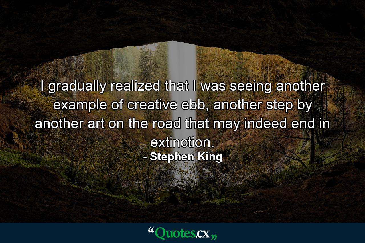 I gradually realized that I was seeing another example of creative ebb, another step by another art on the road that may indeed end in extinction. - Quote by Stephen King