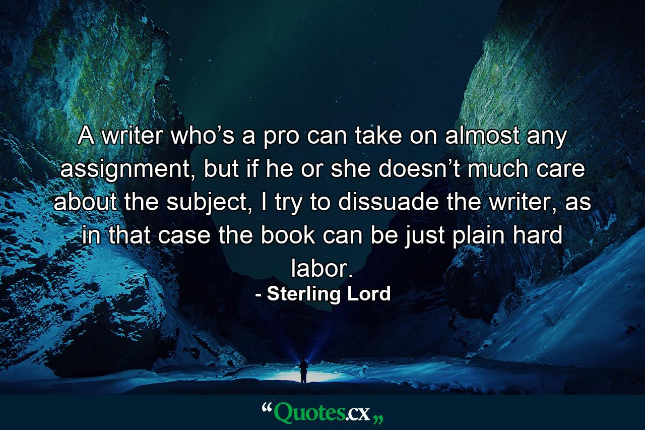 A writer who’s a pro can take on almost any assignment, but if he or she doesn’t much care about the subject, I try to dissuade the writer, as in that case the book can be just plain hard labor. - Quote by Sterling Lord