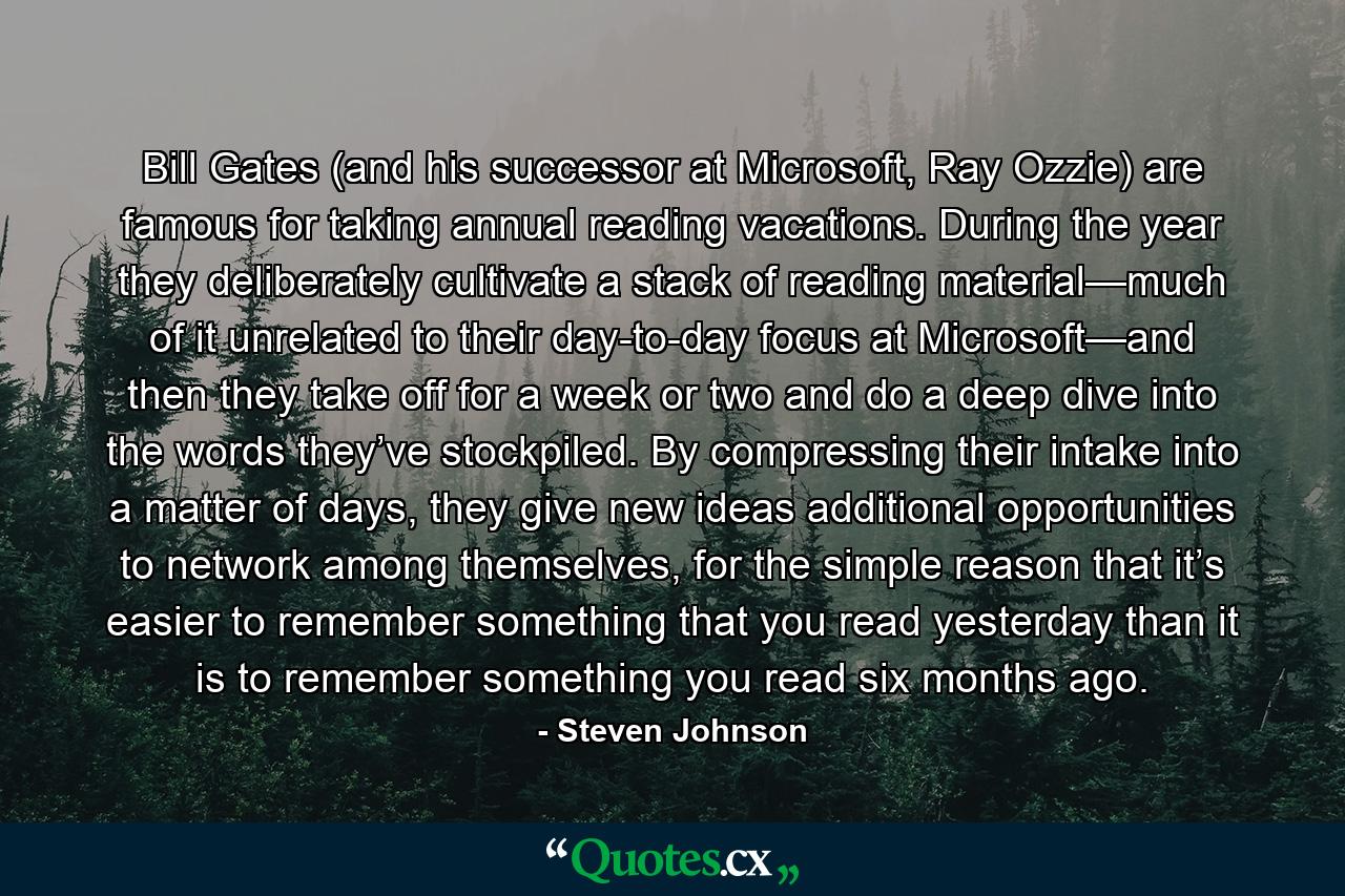 Bill Gates (and his successor at Microsoft, Ray Ozzie) are famous for taking annual reading vacations. During the year they deliberately cultivate a stack of reading material—much of it unrelated to their day-to-day focus at Microsoft—and then they take off for a week or two and do a deep dive into the words they’ve stockpiled. By compressing their intake into a matter of days, they give new ideas additional opportunities to network among themselves, for the simple reason that it’s easier to remember something that you read yesterday than it is to remember something you read six months ago. - Quote by Steven Johnson