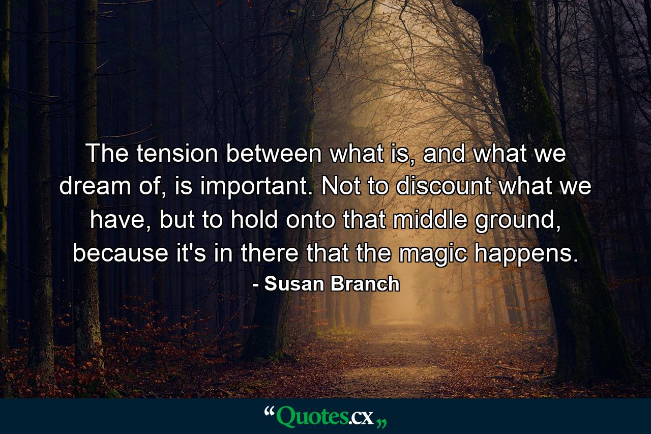 The tension between what is, and what we dream of, is important. Not to discount what we have, but to hold onto that middle ground, because it's in there that the magic happens. - Quote by Susan Branch