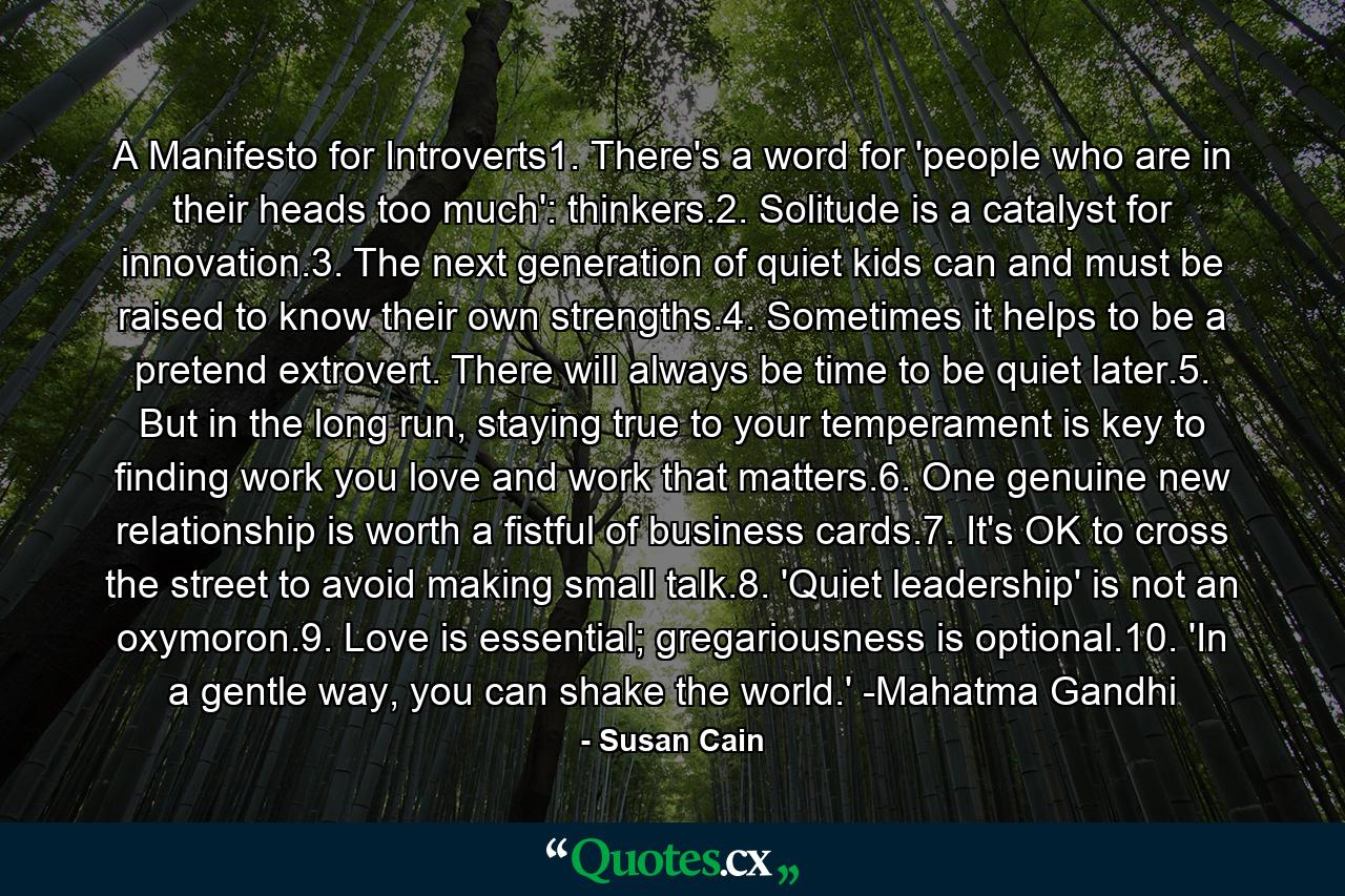 A Manifesto for Introverts1. There's a word for 'people who are in their heads too much': thinkers.2. Solitude is a catalyst for innovation.3. The next generation of quiet kids can and must be raised to know their own strengths.4. Sometimes it helps to be a pretend extrovert. There will always be time to be quiet later.5. But in the long run, staying true to your temperament is key to finding work you love and work that matters.6. One genuine new relationship is worth a fistful of business cards.7. It's OK to cross the street to avoid making small talk.8. 'Quiet leadership' is not an oxymoron.9. Love is essential; gregariousness is optional.10. 'In a gentle way, you can shake the world.' -Mahatma Gandhi - Quote by Susan Cain