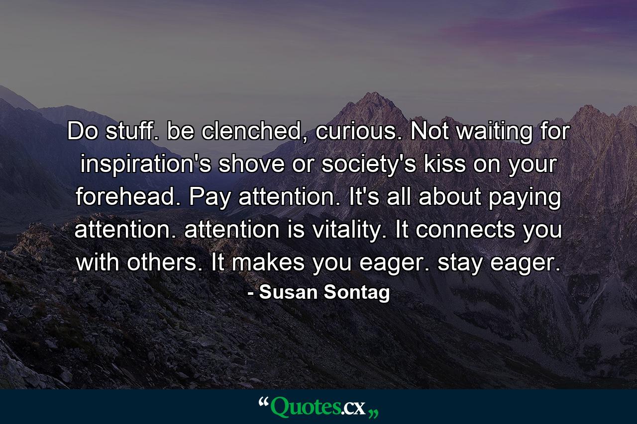 Do stuff. be clenched, curious. Not waiting for inspiration's shove or society's kiss on your forehead. Pay attention. It's all about paying attention. attention is vitality. It connects you with others. It makes you eager. stay eager. - Quote by Susan Sontag