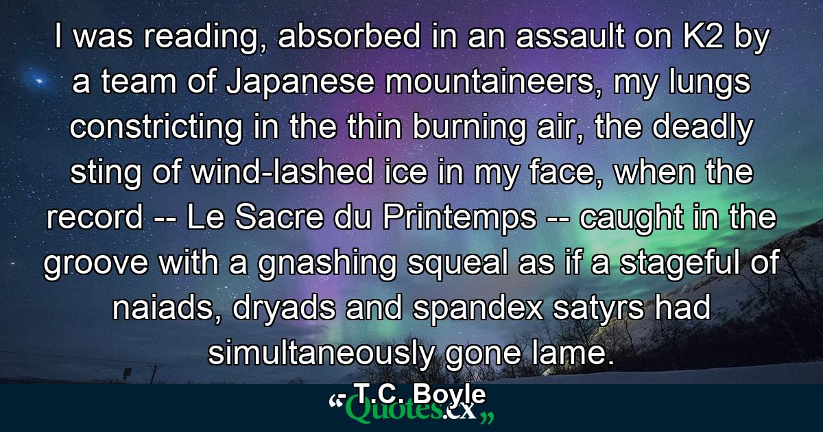 I was reading, absorbed in an assault on K2 by a team of Japanese mountaineers, my lungs constricting in the thin burning air, the deadly sting of wind-lashed ice in my face, when the record -- Le Sacre du Printemps -- caught in the groove with a gnashing squeal as if a stageful of naiads, dryads and spandex satyrs had simultaneously gone lame. - Quote by T.C. Boyle