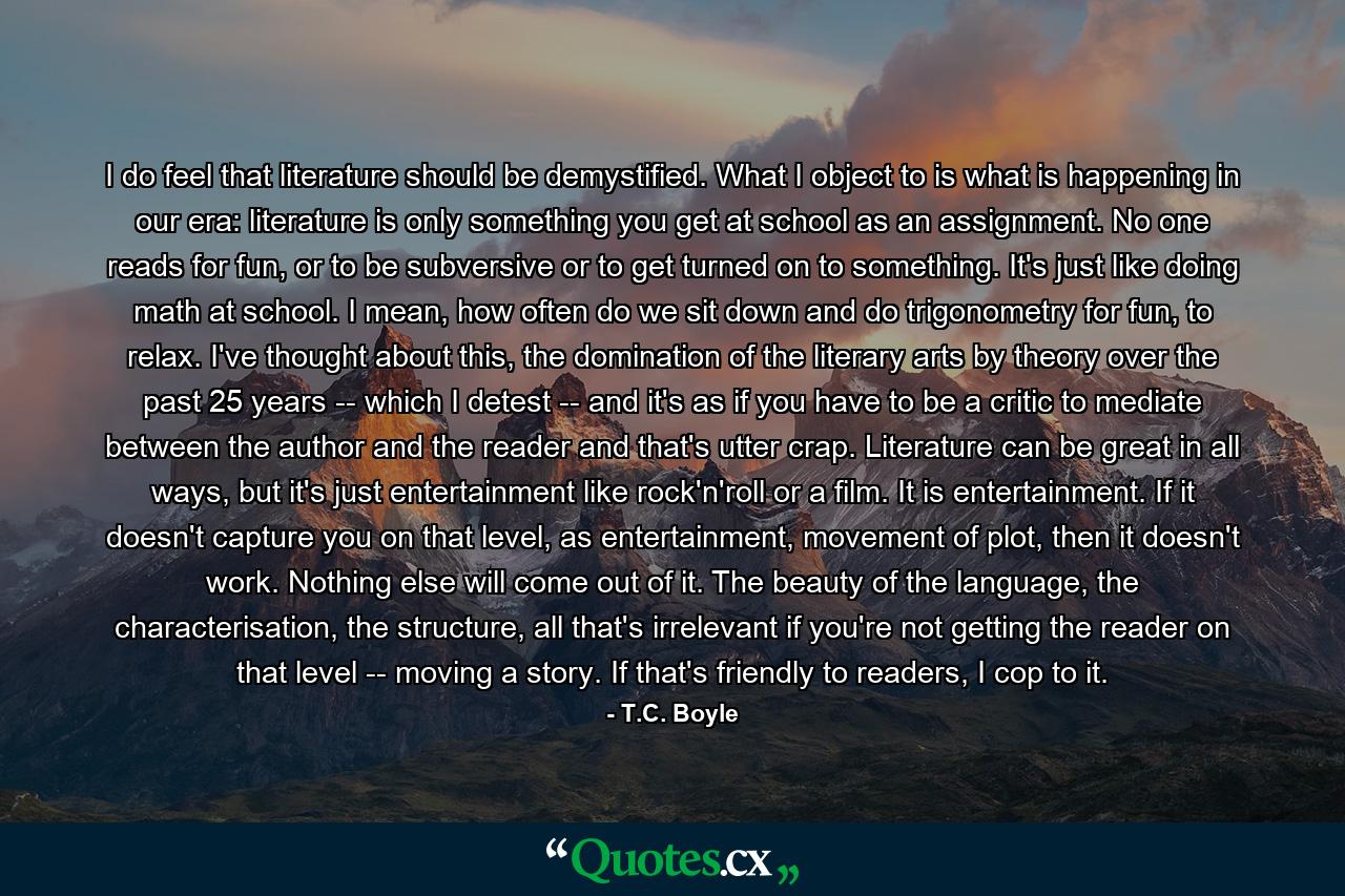 I do feel that literature should be demystified. What I object to is what is happening in our era: literature is only something you get at school as an assignment. No one reads for fun, or to be subversive or to get turned on to something. It's just like doing math at school. I mean, how often do we sit down and do trigonometry for fun, to relax. I've thought about this, the domination of the literary arts by theory over the past 25 years -- which I detest -- and it's as if you have to be a critic to mediate between the author and the reader and that's utter crap. Literature can be great in all ways, but it's just entertainment like rock'n'roll or a film. It is entertainment. If it doesn't capture you on that level, as entertainment, movement of plot, then it doesn't work. Nothing else will come out of it. The beauty of the language, the characterisation, the structure, all that's irrelevant if you're not getting the reader on that level -- moving a story. If that's friendly to readers, I cop to it. - Quote by T.C. Boyle